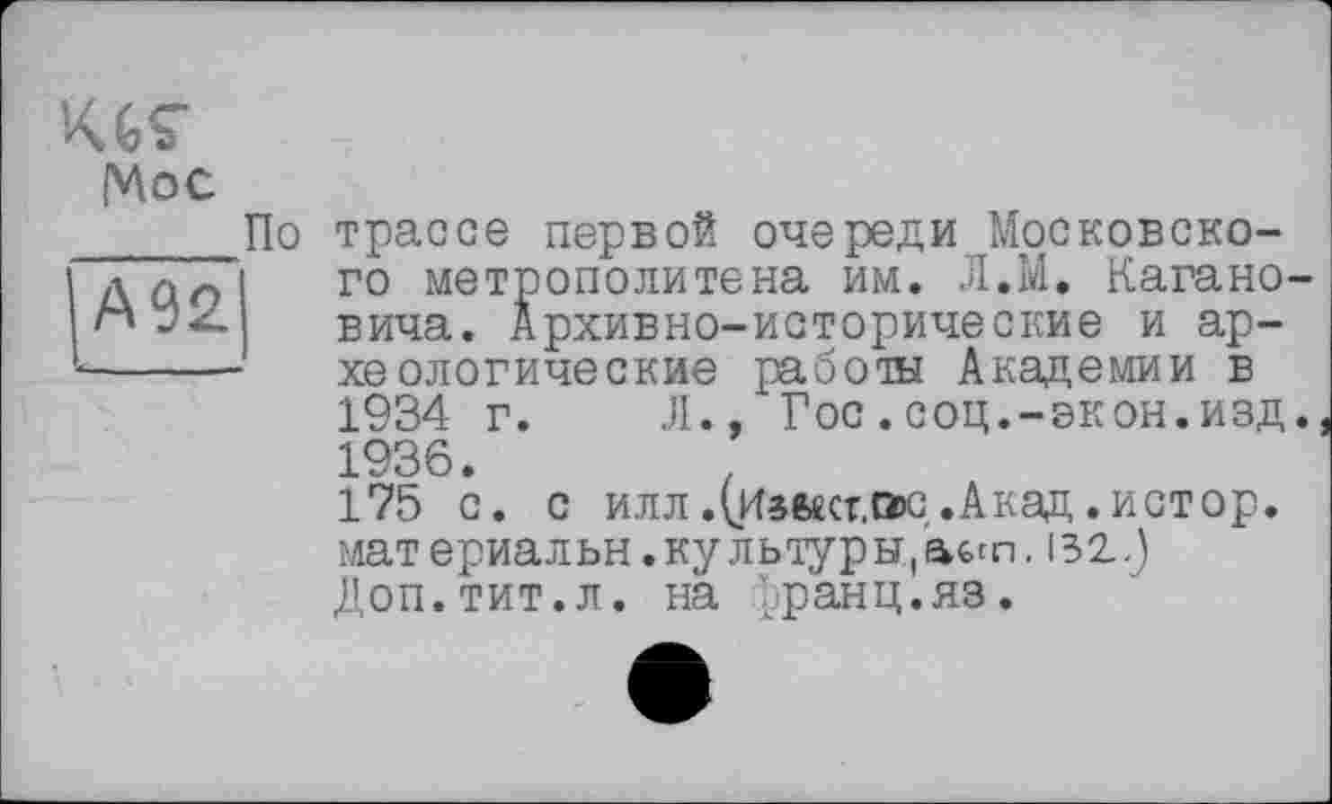 ﻿KGÇ
Мое ____По
А92
трассе первой очереди Московского метрополитена им. Л.М. Кагановича. Архивно-исторические и археологические работы Академии в 1934 г.	Л., Гос.соц.-экон.изд.
1936.	.
175 с. с илл.(Иаыст.ою,.Акад.истор. мат ериал ьн. ку л ьту р ы, 'аст. і з 2 J Доп.тит.л. на Ьранц.яз.